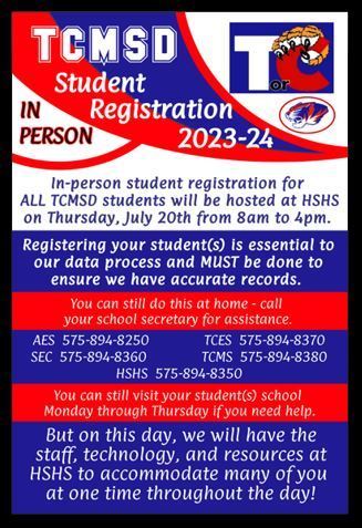 TCMSD Student IN PERSON Registration 2023-24 In-person student registration for ALL TCMSD students will be hosted at HSHS on Thursday, July 20th from 8am to 4pm. Registering your student (s) is essential to our data process and MUST be done to ensure we have accurate records. You can still do this at home - call your school secretary for assistance. AES 575-894-8250 TCES 575-894-8370 SEC 575-894-8360 TCMS 575-894-8380 HSHS 575-894-8350 You can still visit your students) school Monday through Thursday if you need help. But on this day, we will have the staff, technology, and resources at HSHS to accommodate many of you at one time throughout the day!